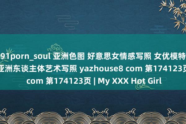 91porn_soul 亚洲色图 好意思女情感写照 女优模特套图 乱伦偷拍视频 亚洲东谈主体艺术写照 yazhouse8 com 第174123页 | My XXX Hot Girl