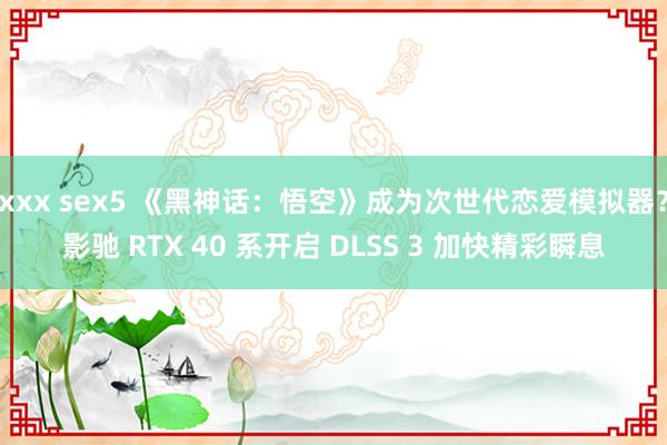 xxx sex5 《黑神话：悟空》成为次世代恋爱模拟器？影驰 RTX 40 系开启 DLSS 3 加快精彩瞬息