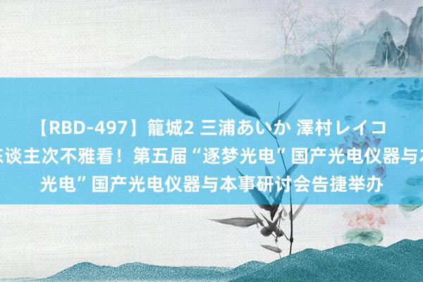 【RBD-497】籠城2 三浦あいか 澤村レイコ ASUKA 线上15万东谈主次不雅看！第五届“逐梦光电”国产光电仪器与本事研讨会告捷举办