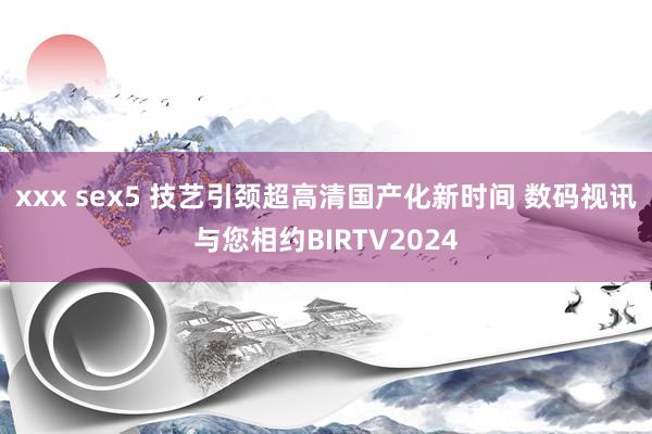 xxx sex5 技艺引颈超高清国产化新时间 数码视讯与您相约BIRTV2024