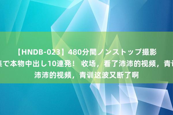 【HNDB-023】480分間ノンストップ撮影 ノーカット編集で本物中出し10連発！ 收场，看了沛沛的视频，青训这波又断了啊