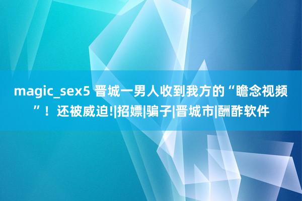 magic_sex5 晋城一男人收到我方的“瞻念视频”！还被威迫!|招嫖|骗子|晋城市|酬酢软件