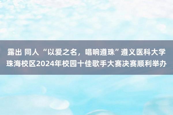 露出 同人 “以爱之名，唱响遵珠”遵义医科大学珠海校区2024年校园十佳歌手大赛决赛顺利举办