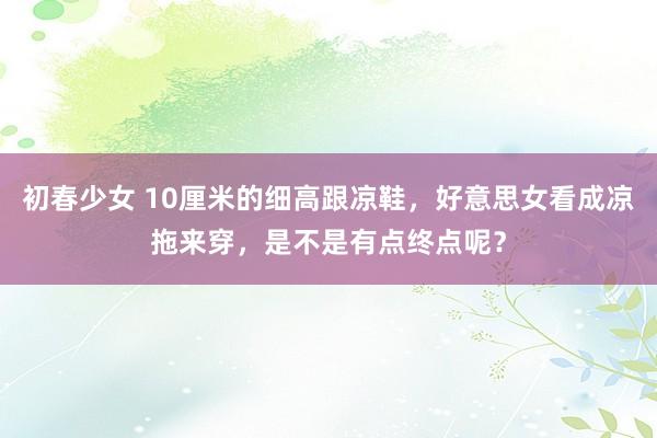 初春少女 10厘米的细高跟凉鞋，好意思女看成凉拖来穿，是不是有点终点呢？