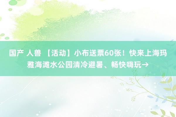 国产 人兽 【活动】小布送票60张！快来上海玛雅海滩水公园清冷避暑、畅快嗨玩→