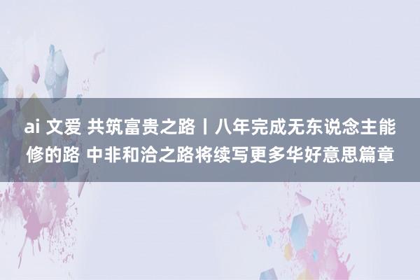 ai 文爱 共筑富贵之路丨八年完成无东说念主能修的路 中非和洽之路将续写更多华好意思篇章