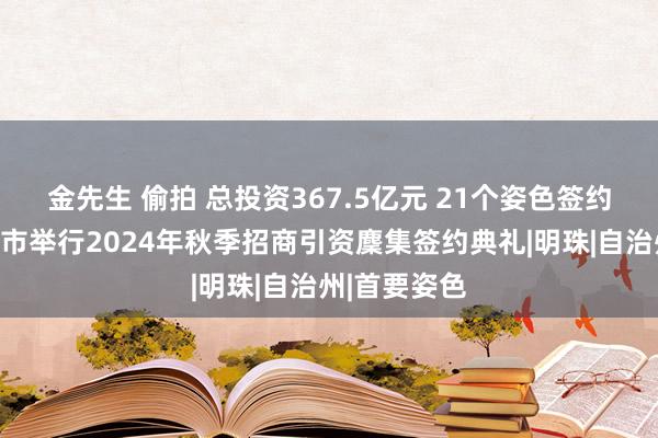 金先生 偷拍 总投资367.5亿元 21个姿色签约！新疆伊宁市举行2024年秋季招商引资麇集签约典礼|明珠|自治州|首要姿色