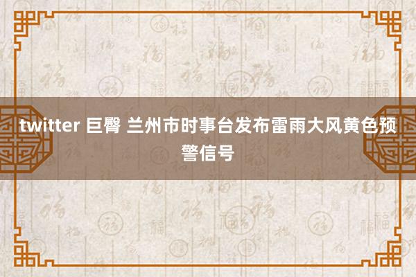 twitter 巨臀 兰州市时事台发布雷雨大风黄色预警信号