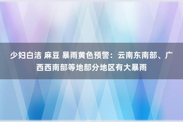 少妇白洁 麻豆 暴雨黄色预警：云南东南部、广西西南部等地部分地区有大暴雨