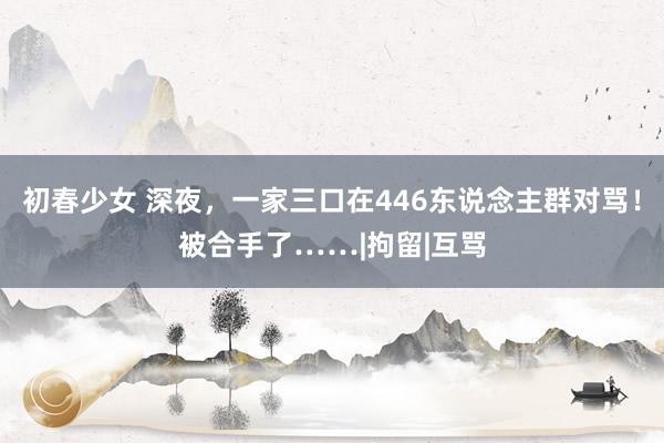 初春少女 深夜，一家三口在446东说念主群对骂！被合手了……|拘留|互骂