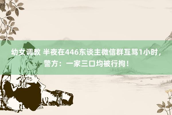 幼女调教 半夜在446东谈主微信群互骂1小时，警方：一家三口均被行拘！