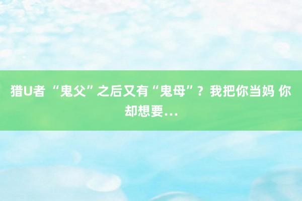 猎U者 “鬼父”之后又有“鬼母”？我把你当妈 你却想要…