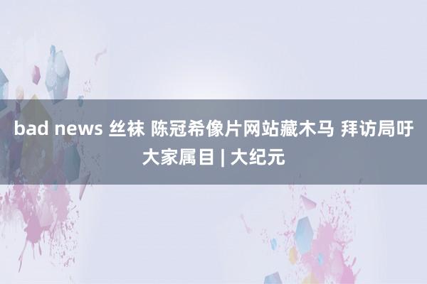 bad news 丝袜 陈冠希像片网站藏木马 拜访局吁大家属目 | 大纪元