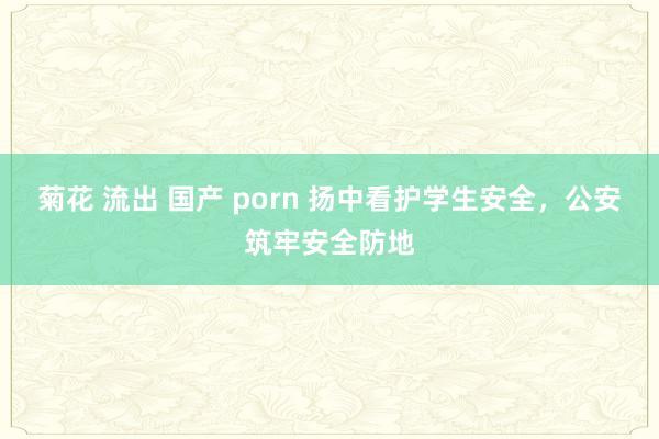 菊花 流出 国产 porn 扬中看护学生安全，公安筑牢安全防地