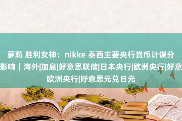 萝莉 胜利女神：nikke 泰西主要央行货币计谋分化的结构性影响｜海外|加息|好意思联储|日本央行|欧洲央行|好意思元兑日元