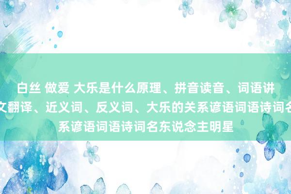 白丝 做爱 大乐是什么原理、拼音读音、词语讲明、大乐的英文翻译、近义词、反义词、大乐的关系谚语词语诗词名东说念主明星