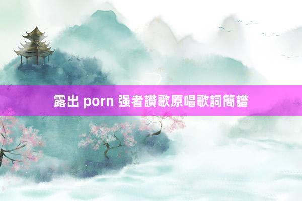 露出 porn 强者讚歌原唱歌詞簡譜