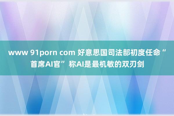 www 91porn com 好意思国司法部初度任命“首席AI官” 称AI是最机敏的双刃剑