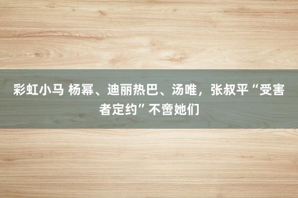 彩虹小马 杨幂、迪丽热巴、汤唯，张叔平“受害者定约”不啻她们