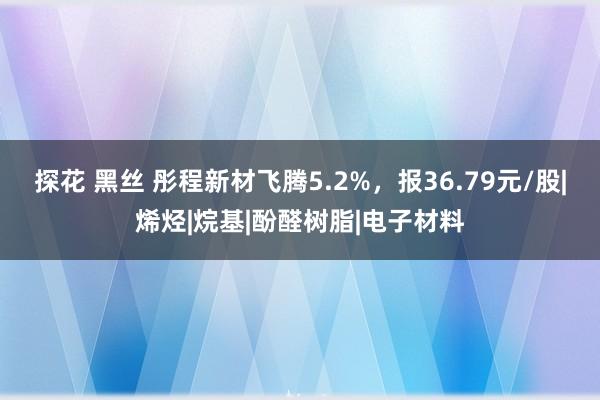 探花 黑丝 彤程新材飞腾5.2%，报36.79元/股|烯烃|烷基|酚醛树脂|电子材料