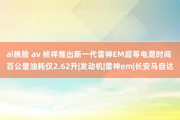 ai换脸 av 祯祥推出新一代雷神EM超等电混时间 百公里油耗仅2.62升|发动机|雷神em|长安马自达