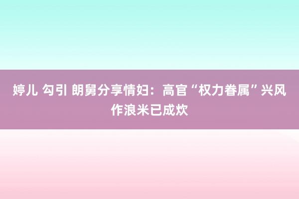 婷儿 勾引 朗舅分享情妇：高官“权力眷属”兴风作浪米已成炊