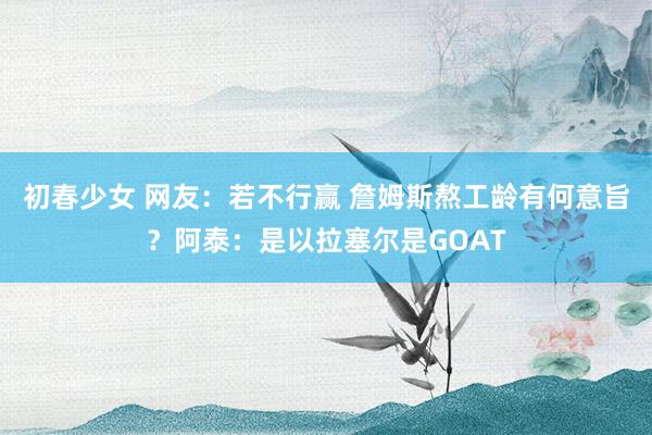 初春少女 网友：若不行赢 詹姆斯熬工龄有何意旨？阿泰：是以拉塞尔是GOAT