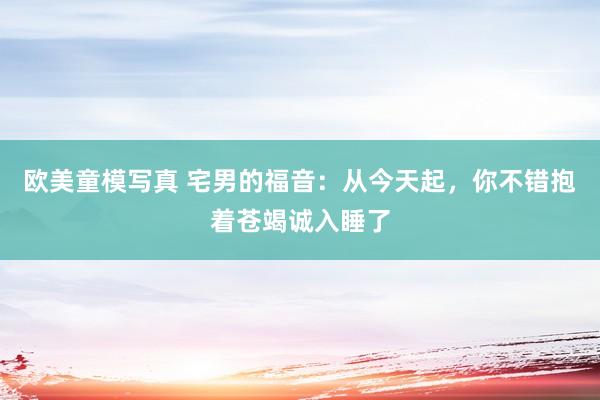 欧美童模写真 宅男的福音：从今天起，你不错抱着苍竭诚入睡了