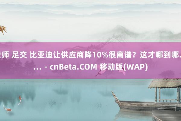 老师 足交 比亚迪让供应商降10%很离谱？这才哪到哪…… - cnBeta.COM 移动版(WAP)