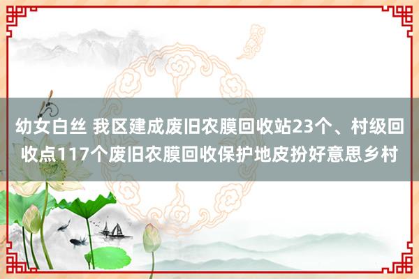 幼女白丝 我区建成废旧农膜回收站23个、村级回收点117个废旧农膜回收保护地皮扮好意思乡村