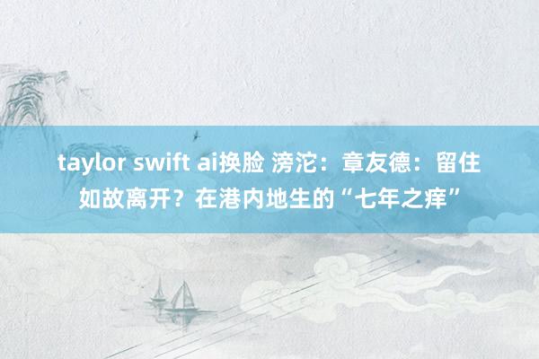 taylor swift ai换脸 滂沱：章友德：留住如故离开？在港内地生的“七年之痒”