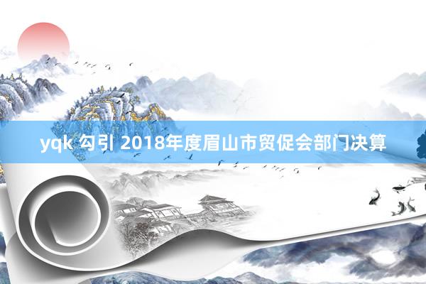 yqk 勾引 2018年度眉山市贸促会部门决算