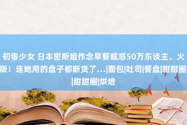 初春少女 日本密斯姐作念早餐眩惑50万东谈主，火到出版！连她用的盘子都断货了…|面包|吐司|餐盘|甜甜圈|烘焙