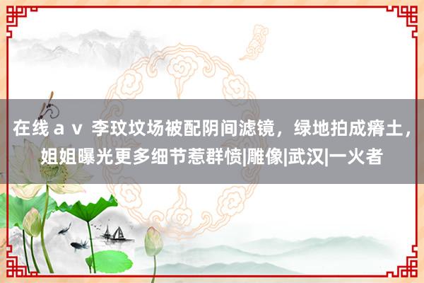 在线ａｖ 李玟坟场被配阴间滤镜，绿地拍成瘠土，姐姐曝光更多细节惹群愤|雕像|武汉|一火者