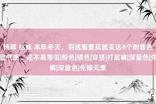 杨幂 丝袜 本年冬天，羽绒服要买就买这4个耐看色，斯文显气质，还不易落伍|粉色|橘色|穿搭|打底裤|深蓝色|先锋元素