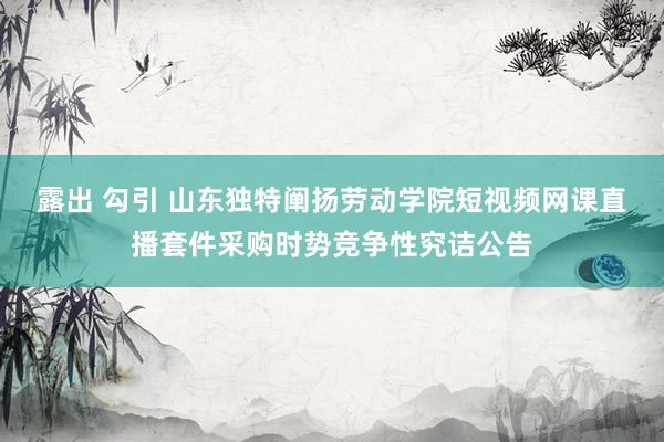 露出 勾引 山东独特阐扬劳动学院短视频网课直播套件采购时势竞争性究诘公告