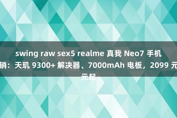 swing raw sex5 realme 真我 Neo7 手机首销：天玑 9300+ 解决器、7000mAh 电板，2099 元起