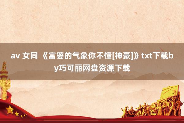 av 女同 《富婆的气象你不懂[神豪]》txt下载by巧可丽网盘资源下载